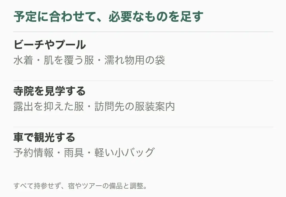 ビーチやプール:水着・肌を覆う服・濡れ物用の袋。寺院を見学する:露出を抑えた服・訪問先の服装案内。車で観光する:予約情報・雨具・軽い小バッグ