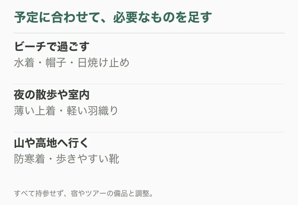 ビーチで過ごす：水着・帽子・日焼け止め。夜の散歩や室内：薄い上着・軽い羽織り。山や高地へ行く：防寒着・歩きやすい靴
